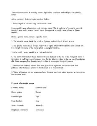 These codes are useful in avoiding errors, duplication, confusion and ambiguity in scientific
names.
A few commonly followed rules are given bellow;
1. Every organism can have only one scientific name.
2. A scientific name of each species is binomial name. This is made up of two parts, a specific
(species) name and a generic (genus) name. For example scientific name of man is Homo
sapiens.
Homo – generic name, sapiens - specific names
3. The scientific name should be in italics if printed and underlined if hand written
4. The generic name should always begin with a capital letter but the specific name should not.
For example the name of the mango plant is Mangifera indica.
5. All scientific names should be in Latin or Latinized
6. The name of the author should be in most cases included at the end of the biological name. If
the Author is well known e.g. Linnaeus only the first letter is written at the end e.g. Canis lupus
(L), Homo sapiens .L or (Linn) where L or Linn is abbreviated form of Linnaeus
7. When several different names have been given to an organisms, the earlier name that
published after Linnaeus system of classification is to be considered.
8. Within a kingdom, no two genera can have the same name and within a genus, no two species
can the same name.
Example of scientific names
Scientific names common name
Homo sapiens Human
Panthera tigris Tiger
Canis familiars Dog
Musca domestica Housefly
Periplaneta americana cockroach
 