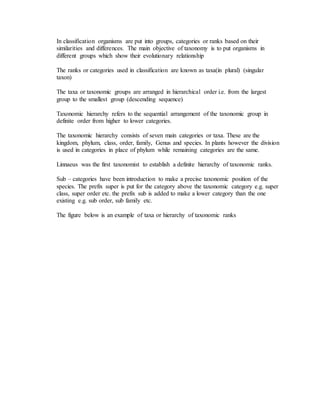 In classification organisms are put into groups, categories or ranks based on their
similarities and differences. The main objective of taxonomy is to put organisms in
different groups which show their evolutionary relationship
The ranks or categories used in classification are known as taxa(in plural) (singular
taxon)
The taxa or taxonomic groups are arranged in hierarchical order i.e. from the largest
group to the smallest group (descending sequence)
Taxonomic hierarchy refers to the sequential arrangement of the taxonomic group in
definite order from higher to lower categories.
The taxonomic hierarchy consists of seven main categories or taxa. These are the
kingdom, phylum, class, order, family, Genus and species. In plants however the division
is used in categories in place of phylum while remaining categories are the same.
Linnaeus was the first taxonomist to establish a definite hierarchy of taxonomic ranks.
Sub – categories have been introduction to make a precise taxonomic position of the
species. The prefix super is put for the category above the taxonomic category e.g. super
class, super order etc. the prefix sub is added to make a lower category than the one
existing e.g. sub order, sub family etc.
The figure below is an example of taxa or hierarchy of taxonomic ranks
 