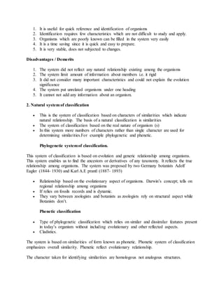 1. It is useful for quick reference and identification of organisms
2. Identification requires few characteristics which are not difficult to study and apply.
3. Organisms which are poorly known can be filled in the system very easily
4. It is a time saving since it is quick and easy to prepare.
5. It is very stable, does not subjected to changes.
Disadvantages / Demerits
1. The system did not reflect any natural relationship existing among the organisms
2. The system limit amount of information about members i.e. it rigid
3. It did not consider many important characteristics and could not explain the evolution
significance
4. The system put unrelated organisms under one heading
5. It cannot not add any information about an organism.
2. Natural system of classification
 This is the system of classification based on characters of similarities which indicate
natural relationship. The basis of a natural classification is similarities
 The system of classification based on the real nature of organism (s)
 In this system more numbers of characters rather than single character are used for
determining similarities.For example phylogenetic and phenetic.
Phylogenetic systemof classification.
This system of classification is based on evolution and generic relationship among organisms.
This system enables us to find the ancestors or derivatives of any taxonomy. It reflects the true
relationship among organisms. The system was proposed by two Germany botanists Adolf
Eagler (1844- 1930) and Karl A.E prantl (1887- 1893)
 Relationship based on the evolutionary aspect of organisms. Darwin’s concept; tells on
regional relationship among organisms
 If relies on fossils records and is dynamic.
 They vary between zoologists and botanists as zoologists rely on structural aspect while
Botanists don’t.
Phenetic classification
 Type of phylogenetic classification which relies on similar and dissimilar features present
in today’s organism without including evolutionary and other reflected aspects.
 Cladistics.
The system is based on similarities of form known as phonetic. Phonetic system of classification
emphasizes overall similarity. Phenetic reflect evolutionary relationship.
The character taken for identifying similarities are homologous not analogous structures.
 