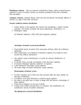 Homologous structure – these are structural or biochemical features which are shared between
organisms by virtue of common ancestry e.g. backbone, pentadyctyl limb plan of mammals,
birds and reptiles.
Analogous structure- structural features which have the same function but basically different in
structure e.g. wings of bats, birds and insects.
Features studied in natural classification
1. Various features of the organisms like external form (morphology ), internal structure
(anatomy), cell structure (cytology) life process (physiology), biochemistry e.t.c
2. Homologous organs.
iii) Molecular similarities ( DNA, RNA and comparative proteins).
Advantages of natural systemof classification
1. Closed related species are placed in the same group and hence reflect the evolutionary
relationship
2. Many characteristics are considered in classifying organisms by so doing it is more
accurate than artificial classification
 Like artificial system of classification, it is useful for reference identification of
organisms.
 It is flexible hence can easily accommodate newly discovered organisms.
 It is based on biological important similarities of organisms.
 it offer information (knowledge ) about organisms
 The system brings out natural relationships among organisms.
Disadvantages of natural system
 It is time consuming since it takes more time and much effort also many attribute are
taken into consideration.
 It is difficult as too much information is needed to group organisms.
 the system is not stable since it is liable to change with time increase of knowledge of
living organisms
 Poorly known organisms are not easy to classify.
 It always need a skilled personnel hence it is expensive since identification use
scientification and use of scientific instruments.
The phylogenetic systemof classification.
 