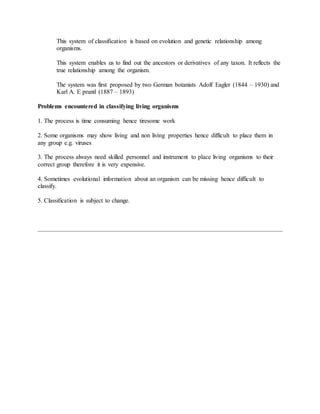 This system of classification is based on evolution and genetic relationship among
organisms.
This system enables us to find out the ancestors or derivatives of any taxon. It reflects the
true relationship among the organism.
The system was first proposed by two German botanists Adolf Eagler (1844 – 1930) and
Karl A. E prantl (1887 – 1893)
Problems encountered in classifying living organisms
1. The process is time consuming hence tiresome work
2. Some organisms may show living and non living properties hence difficult to place them in
any group e.g. viruses
3. The process always need skilled personnel and instrument to place living organisms to their
correct group therefore it is very expensive.
4. Sometimes evolutional information about an organism can be missing hence difficult to
classify.
5. Classification is subject to change.
 