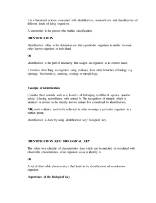 It is a functional science concerned with identification, nomenclature and classification of
different kinds of living organisms.
A taxonomist is the person who studies classification.
IDENTIFICATION
Identification refers to the determination that a particular organism is similar to some
other known organism or individual.
Or
Identification is the part of taxonomy that assigns an organism to its correct taxon.
It involves describing an organism using evidence from other branches of biology e.g.
cytology, biochemistry, anatomy, ecology or morphology.
Example of identification
Consider three animals such as a, b and c. all belonging to different species. Another
animal d having resemblance with animal b. The recognition of animals which is
identical or similar to the already known animal b is considered its identification.
NB; much evidence need to be collected in order to assign a particular organism in a
certain group.
Identification is done by using identification key/ biological key.
IDENTIFICATION KEY/ BIOLOGICAL KEY.
This refers to a schedule of characteristics data which can be matched or correlated with
observable characteristics of an organism so as to identify it.
Or
A set of observable characteristics that leads to the identification of an unknown
organism
Importance of the biological key
 