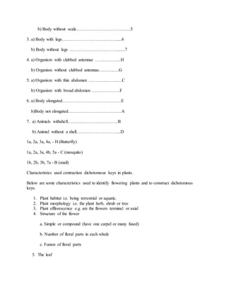 b) Body without scale…………………………..…...5
3. a) Body with legs………………………………......6
b) Body without legs ……………………………......7
4. a) Organism with clubbed antennae ……………...H
b) Organism without clubbed antennae………..…G
5. a) Organism with thin abdomen ………………..…C
b) Organism with broad abdomen ……………….F
6. a) Body elongated………………………………….E
b)Body not elongated………………………………A
7. a) Animals withshell…………………………….B
b) Animal without a shell………………………....D
1a, 2a, 3a, 4a, - H (Butterfly)
1a, 2a, 3a, 4b, 5a - C (mosquito)
1b, 2b, 3b, 7a - B (snail)
Characteristics used contraction dichotomous keys in plants.
Below are some characteristics used to identify flowering plants and to construct dichotomous
keys.
1. Plant habitat i.e. being terrestrial or aquatic.
2. Plant morphology i.e. the plant herb, shrub or tree
3. Plant efflorescence e.g. are the flowers terminal or axial
4. Structure of the flower
a. Simple or compound (have one carpel or many fused)
b. Number of floral parts in each whole
c. Fusion of floral parts
5. The leaf
 