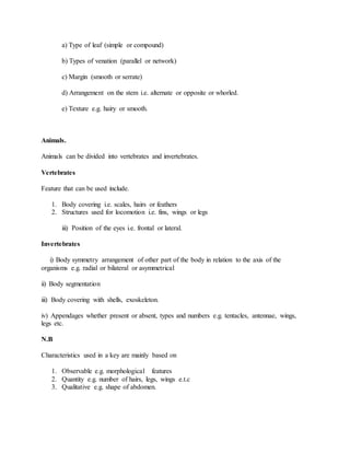 a) Type of leaf (simple or compound)
b) Types of venation (parallel or network)
c) Margin (smooth or serrate)
d) Arrangement on the stem i.e. alternate or opposite or whorled.
e) Texture e.g. hairy or smooth.
Animals.
Animals can be divided into vertebrates and invertebrates.
Vertebrates
Feature that can be used include.
1. Body covering i.e. scales, hairs or feathers
2. Structures used for locomotion i.e. fins, wings or legs
iii) Position of the eyes i.e. frontal or lateral.
Invertebrates
i) Body symmetry arrangement of other part of the body in relation to the axis of the
organisms e.g. radial or bilateral or asymmetrical
ii) Body segmentation
iii) Body covering with shells, exoskeleton.
iv) Appendages whether present or absent, types and numbers e.g. tentacles, antennae, wings,
legs etc.
N.B
Characteristics used in a key are mainly based on
1. Observable e.g. morphological features
2. Quantity e.g. number of hairs, legs, wings e.t.c
3. Qualitative e.g. shape of abdomen.
 