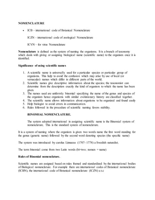 NOMENCLATURE
 ICB – international code of Botanical Nomenclature
ICZN – international code of zoological Nomenclature
ICVN – for virus Nomenclature
Nomenclature is defined as the system of naming the organisms. It is a branch of taxonomy
which deals with giving or assigning biological name (scientific name) to the organism once it is
identified.
Significance of using scientific names
1. A scientific name is universally used for a particular species or particular group of
organisms. This help to avoid the confusion which may arise by use of local (or
vernacular) names which differ in different parts of the world.
2. Scientific names give descriptive information about the species; the taxonomist can
determine from the description exactly the kind of organism to which the name has been
given.
3. The names used are uniformly binomial specifying the name of the genus and species of
the organism hence organisms with similar evolutionary history are classified together.
4. The scientific name allows information about organisms to be organized and found easily
5. Help biologist to avoid errors in communication.
6. Rules followed in the procedure of scientific naming favors stability.
BINOMIAL NOMENCLATURE.
The system adopted international in assigning scientific name is the Binomial system of
nomenclature. This is the standard system of nomenclature.
It is a system of naming where the organism is given two words name the first word standing for
the genus (generic name) followed by the second word denoting species (the specific name)
The system was introduced by carolus Linnaeus (1707- 1778) a Swedish naturalist.
The term binomial come from two Latin words (bi=two; nomen = name)
Rules of Binomial nomenclature.
Scientific names are assigned based on rules framed and standardized by the international bodies
of Biological nomenclature. For example there are international codes of Botanical nomenclature
(ICBN), the international code of Botanical nomenclature (ICZN) e.t.c
 
