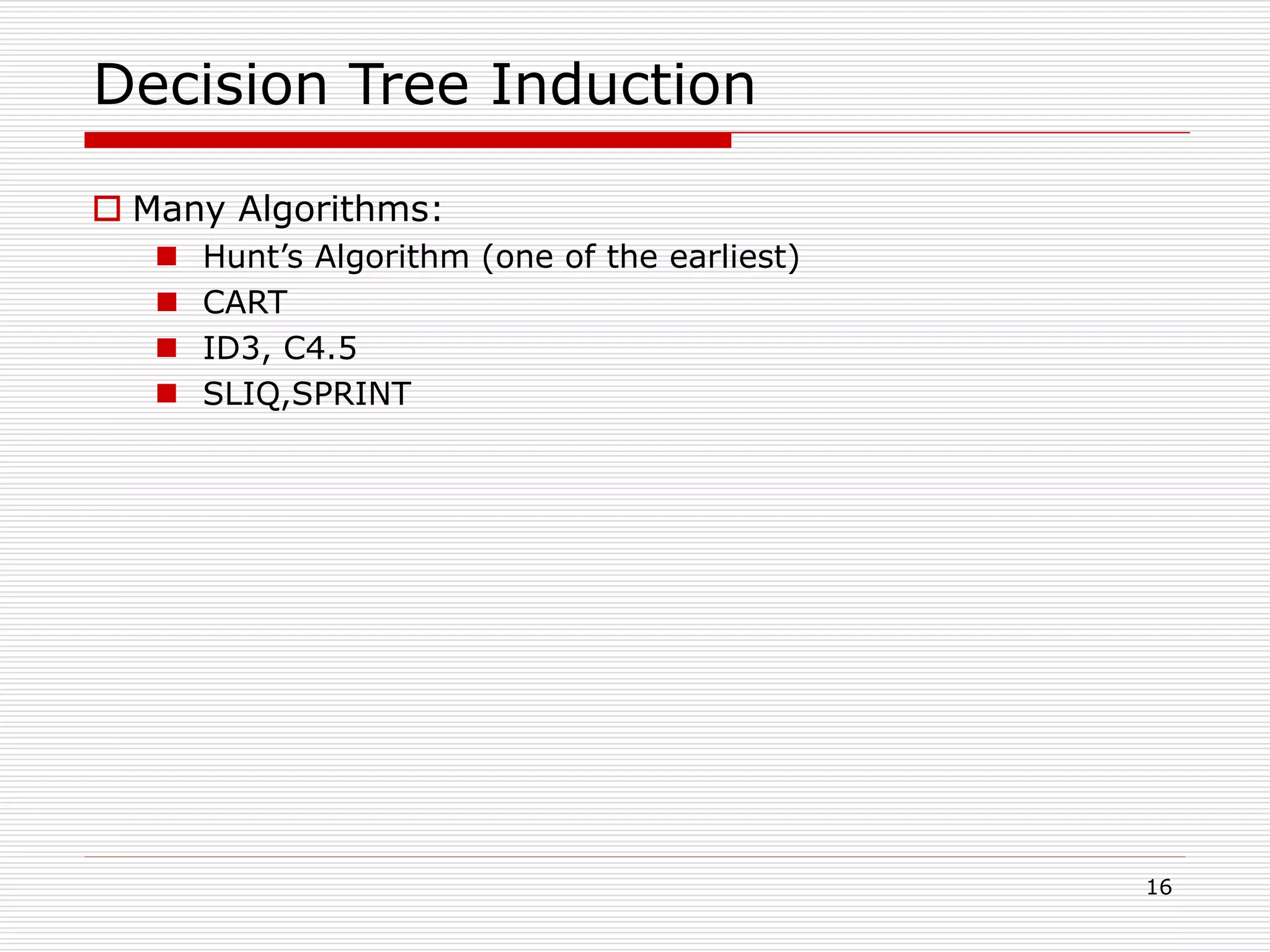 16
Decision Tree Induction
 Many Algorithms:
 Hunt’s Algorithm (one of the earliest)
 CART
 ID3, C4.5
 SLIQ,SPRINT
 