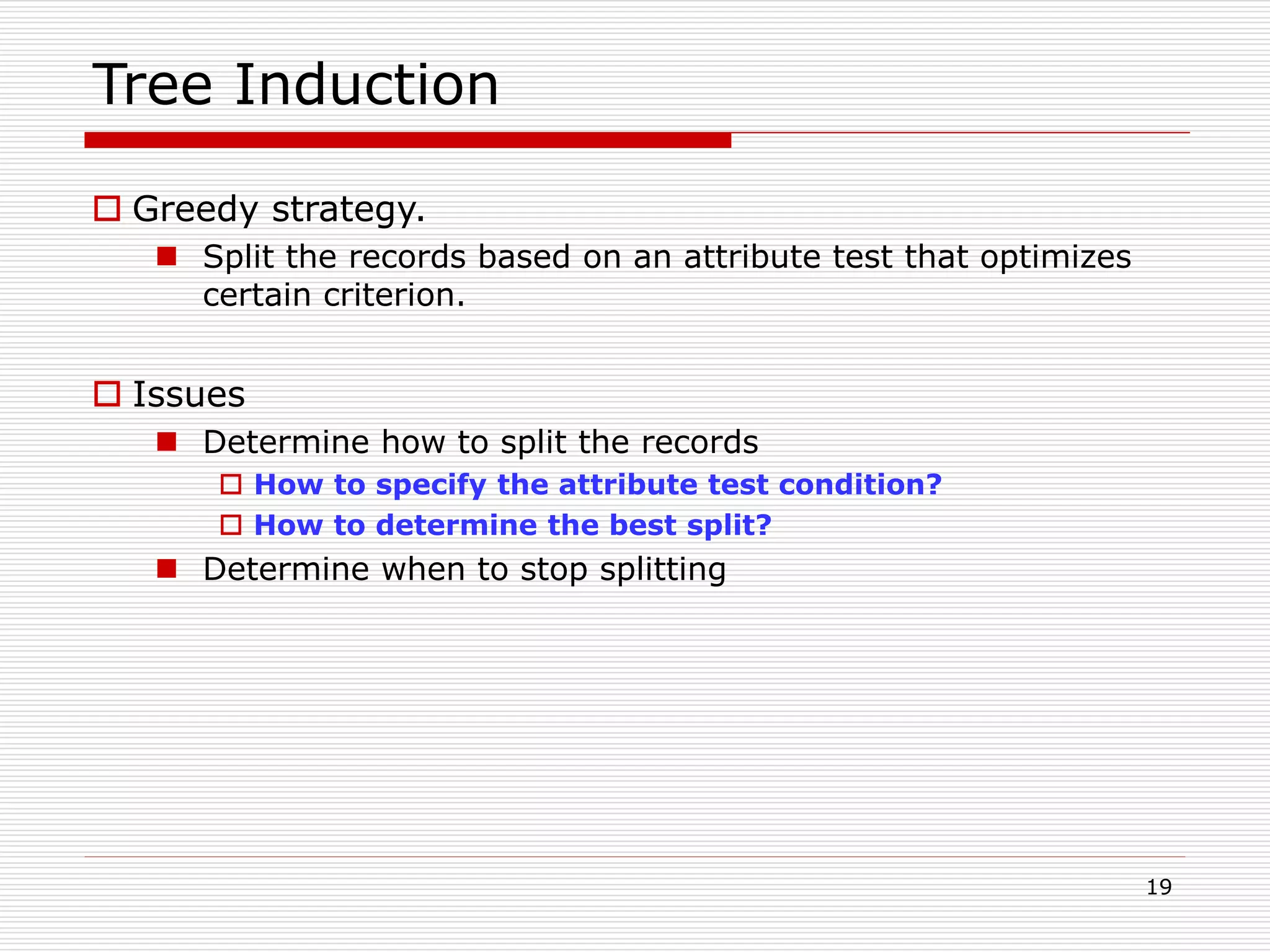 19
Tree Induction
 Greedy strategy.
 Split the records based on an attribute test that optimizes
certain criterion.
 Issues
 Determine how to split the records
 How to specify the attribute test condition?
 How to determine the best split?
 Determine when to stop splitting
 