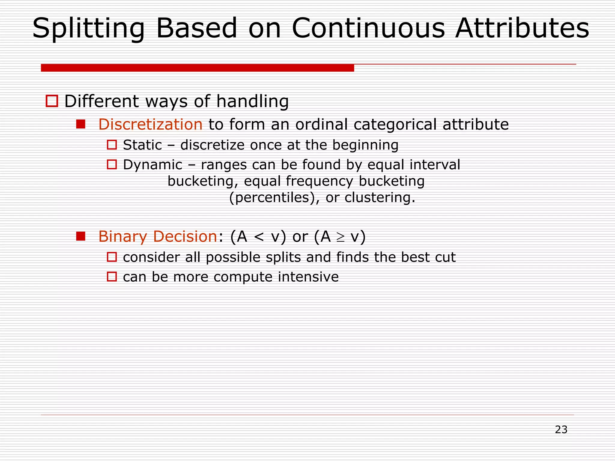 23
Splitting Based on Continuous Attributes
 Different ways of handling
 Discretization to form an ordinal categorical attribute
 Static – discretize once at the beginning
 Dynamic – ranges can be found by equal interval
bucketing, equal frequency bucketing
(percentiles), or clustering.
 Binary Decision: (A < v) or (A  v)
 consider all possible splits and finds the best cut
 can be more compute intensive
 