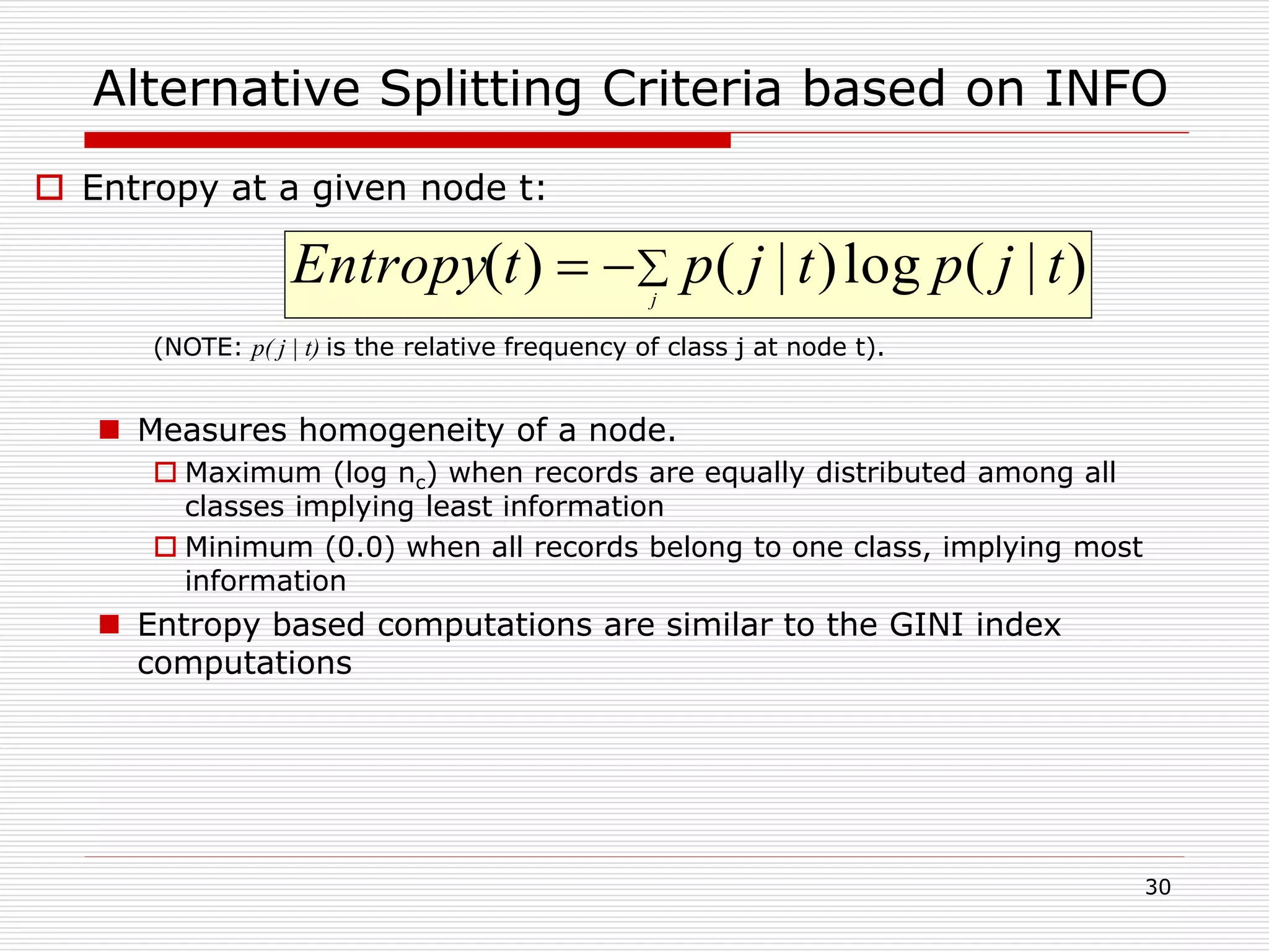 30
Alternative Splitting Criteria based on INFO
 Entropy at a given node t:
(NOTE: p( j | t) is the relative frequency of class j at node t).
 Measures homogeneity of a node.
 Maximum (log nc) when records are equally distributed among all
classes implying least information
 Minimum (0.0) when all records belong to one class, implying most
information
 Entropy based computations are similar to the GINI index
computations
 j
tjptjptEntropy )|(log)|()(
 