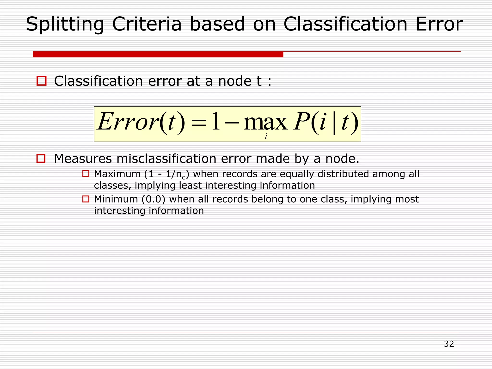 32
Splitting Criteria based on Classification Error
 Classification error at a node t :
 Measures misclassification error made by a node.
 Maximum (1 - 1/nc) when records are equally distributed among all
classes, implying least interesting information
 Minimum (0.0) when all records belong to one class, implying most
interesting information
)|(max1)( tiPtError i

 