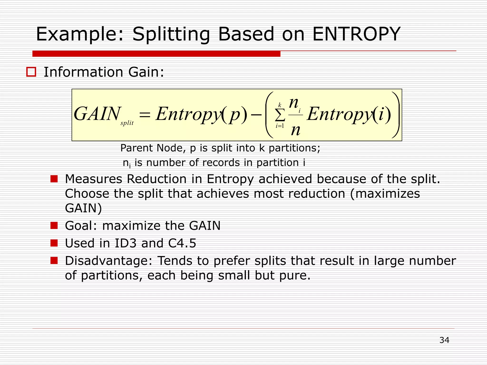 34
Example: Splitting Based on ENTROPY
 Information Gain:
Parent Node, p is split into k partitions;
ni is number of records in partition i
 Measures Reduction in Entropy achieved because of the split.
Choose the split that achieves most reduction (maximizes
GAIN)
 Goal: maximize the GAIN
 Used in ID3 and C4.5
 Disadvantage: Tends to prefer splits that result in large number
of partitions, each being small but pure.






 

k
i
i
split
iEntropy
n
n
pEntropyGAIN 1
)()(
 