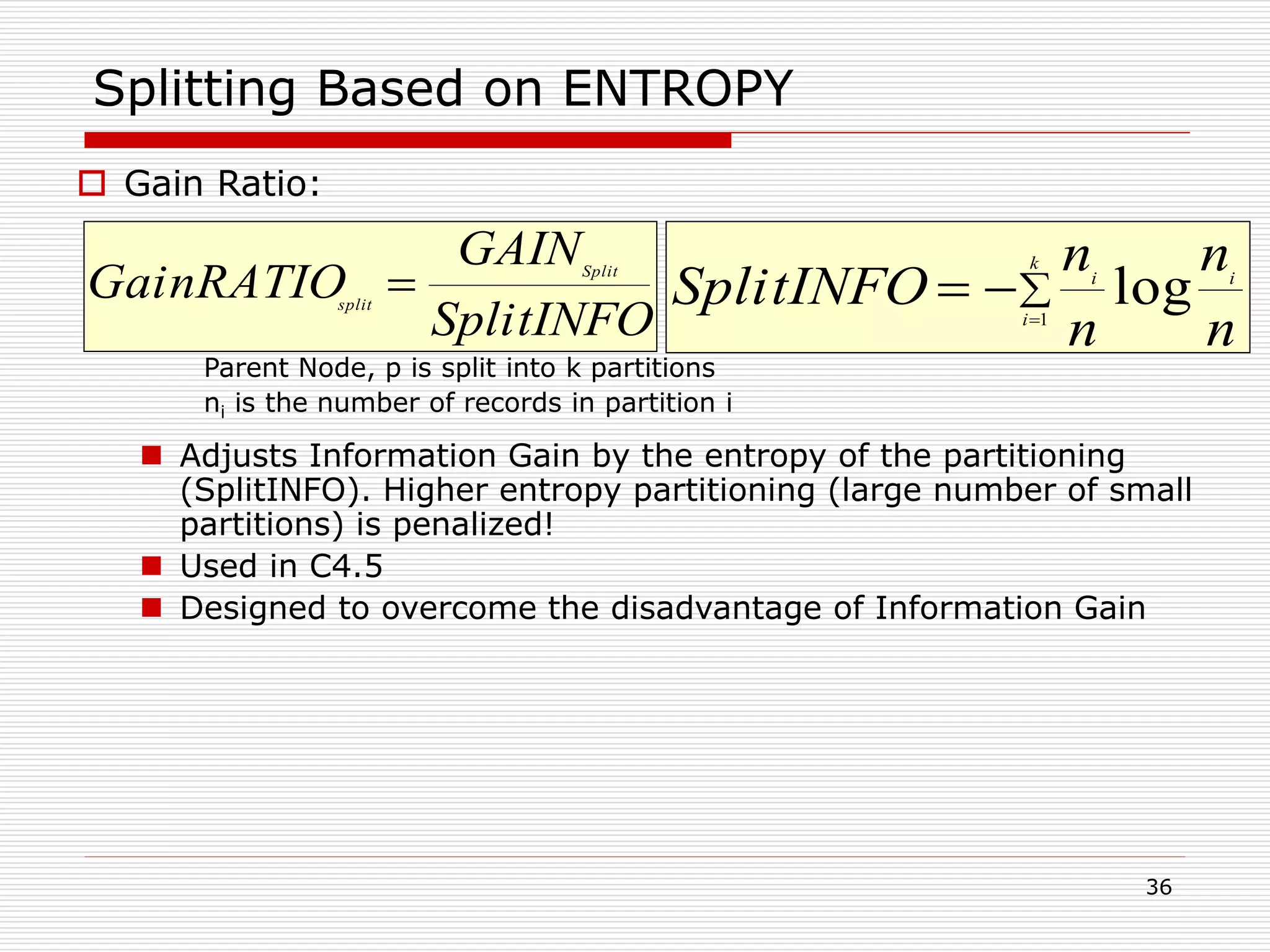 36
Splitting Based on ENTROPY
 Gain Ratio:
Parent Node, p is split into k partitions
ni is the number of records in partition i
 Adjusts Information Gain by the entropy of the partitioning
(SplitINFO). Higher entropy partitioning (large number of small
partitions) is penalized!
 Used in C4.5
 Designed to overcome the disadvantage of Information Gain
SplitINFO
GAIN
GainRATIO Split
split
 


k
i
ii
n
n
n
n
SplitINFO 1
log
 