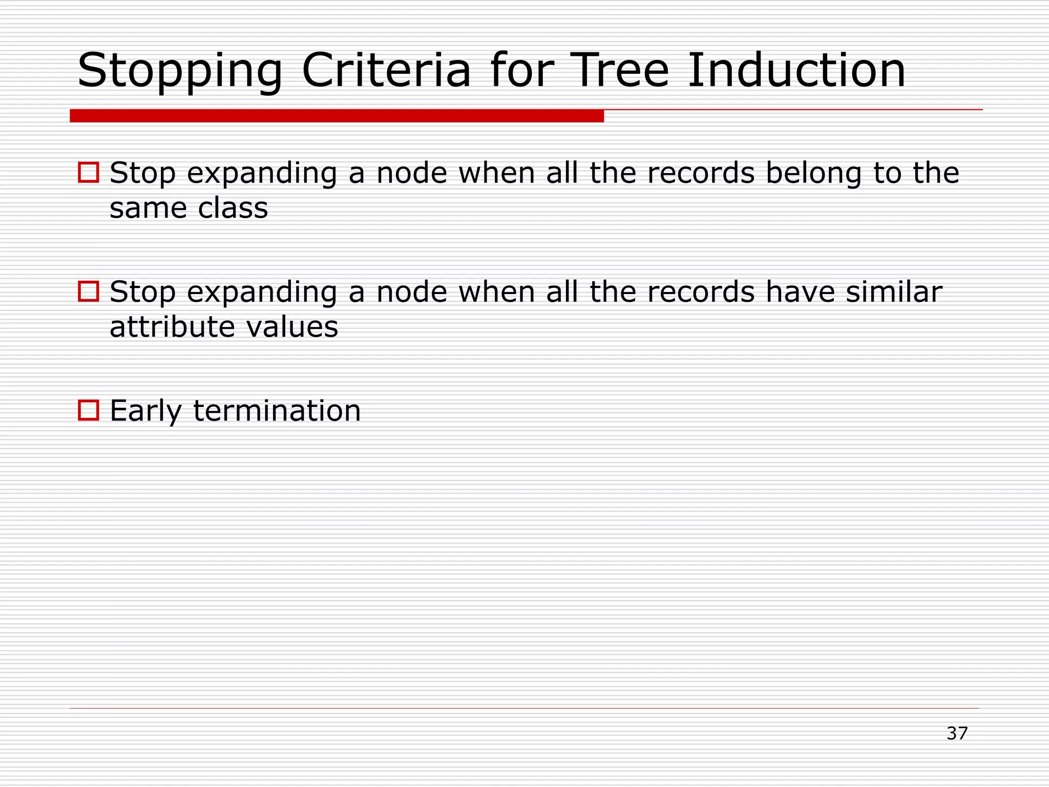 37
Stopping Criteria for Tree Induction
 Stop expanding a node when all the records belong to the
same class
 Stop expanding a node when all the records have similar
attribute values
 Early termination
 