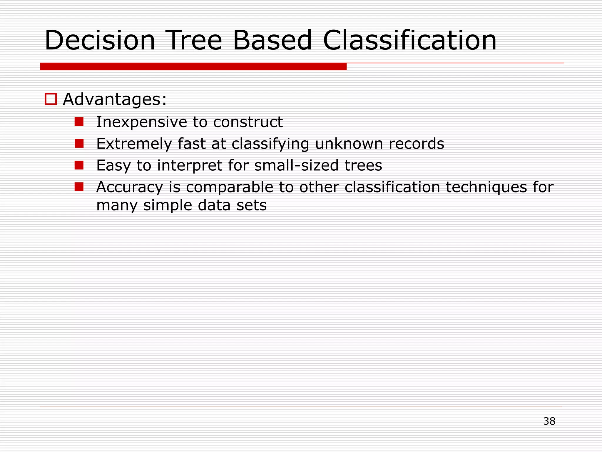 38
Decision Tree Based Classification
 Advantages:
 Inexpensive to construct
 Extremely fast at classifying unknown records
 Easy to interpret for small-sized trees
 Accuracy is comparable to other classification techniques for
many simple data sets
 