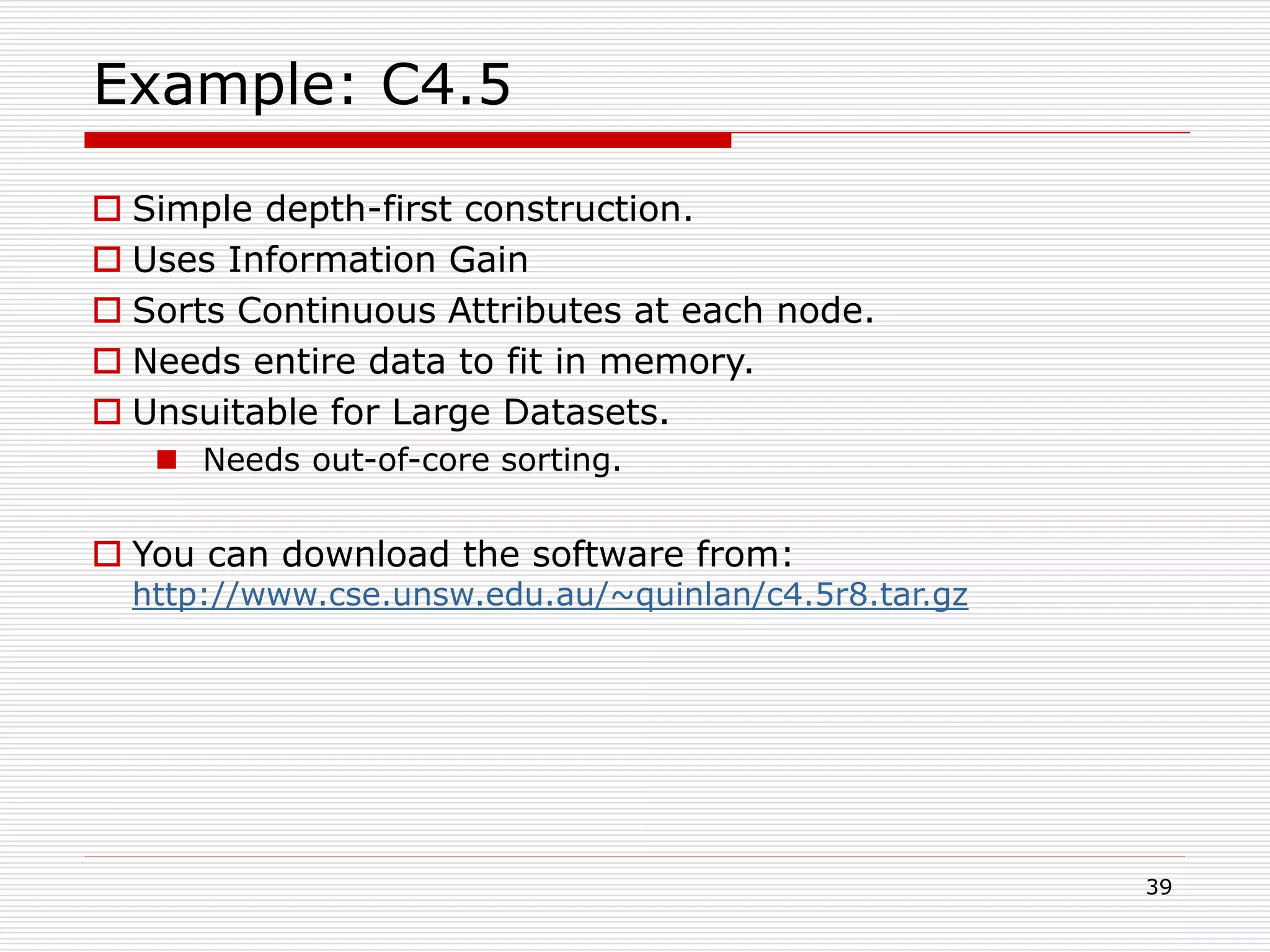 39
Example: C4.5
 Simple depth-first construction.
 Uses Information Gain
 Sorts Continuous Attributes at each node.
 Needs entire data to fit in memory.
 Unsuitable for Large Datasets.
 Needs out-of-core sorting.
 You can download the software from:
http://www.cse.unsw.edu.au/~quinlan/c4.5r8.tar.gz
 