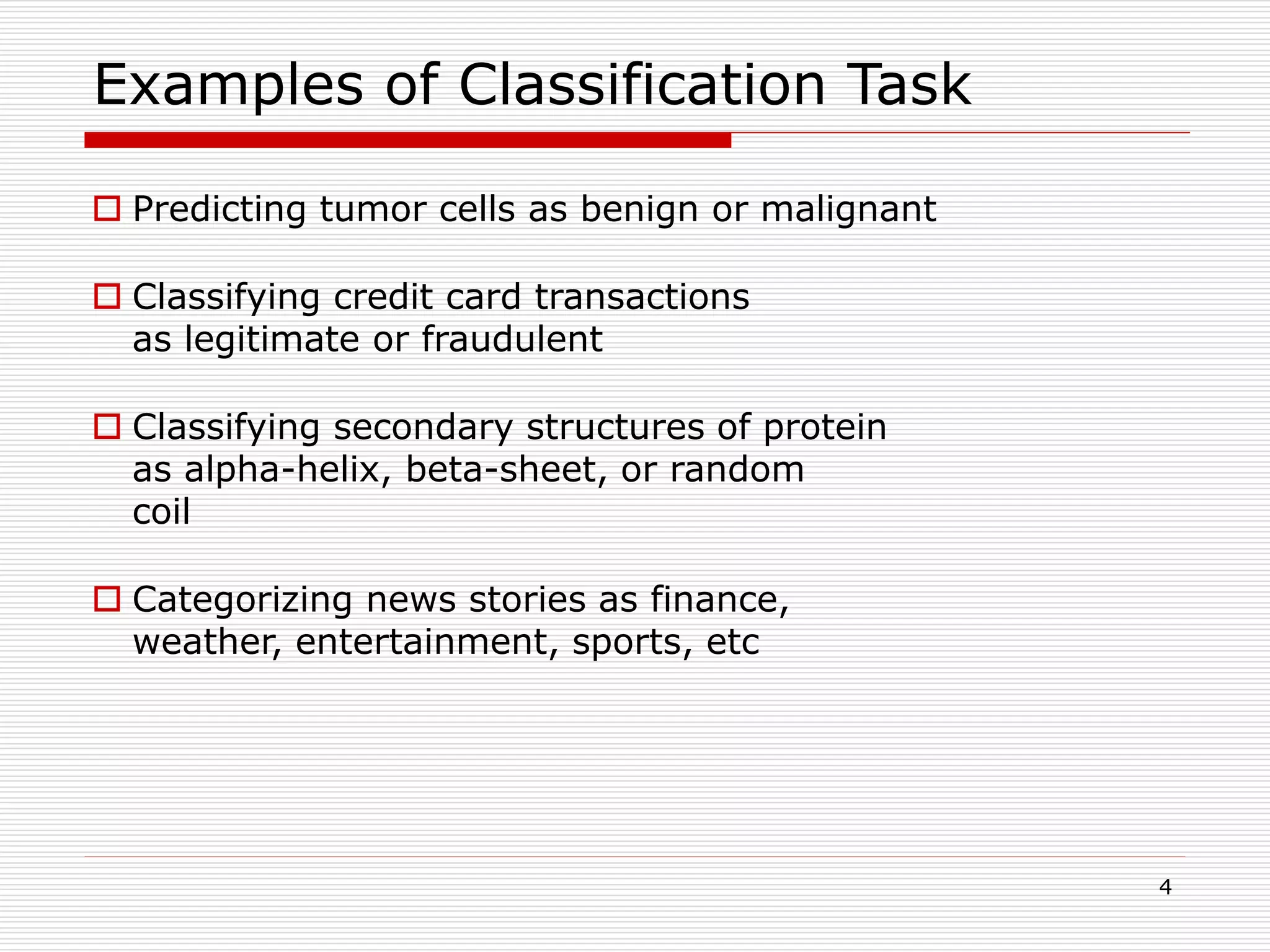 4
Examples of Classification Task
 Predicting tumor cells as benign or malignant
 Classifying credit card transactions
as legitimate or fraudulent
 Classifying secondary structures of protein
as alpha-helix, beta-sheet, or random
coil
 Categorizing news stories as finance,
weather, entertainment, sports, etc
 