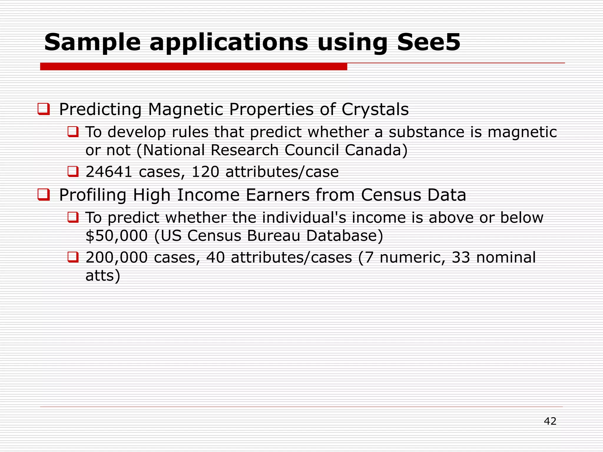 42
Sample applications using See5
 Predicting Magnetic Properties of Crystals
 To develop rules that predict whether a substance is magnetic
or not (National Research Council Canada)
 24641 cases, 120 attributes/case
 Profiling High Income Earners from Census Data
 To predict whether the individual's income is above or below
$50,000 (US Census Bureau Database)
 200,000 cases, 40 attributes/cases (7 numeric, 33 nominal
atts)
 