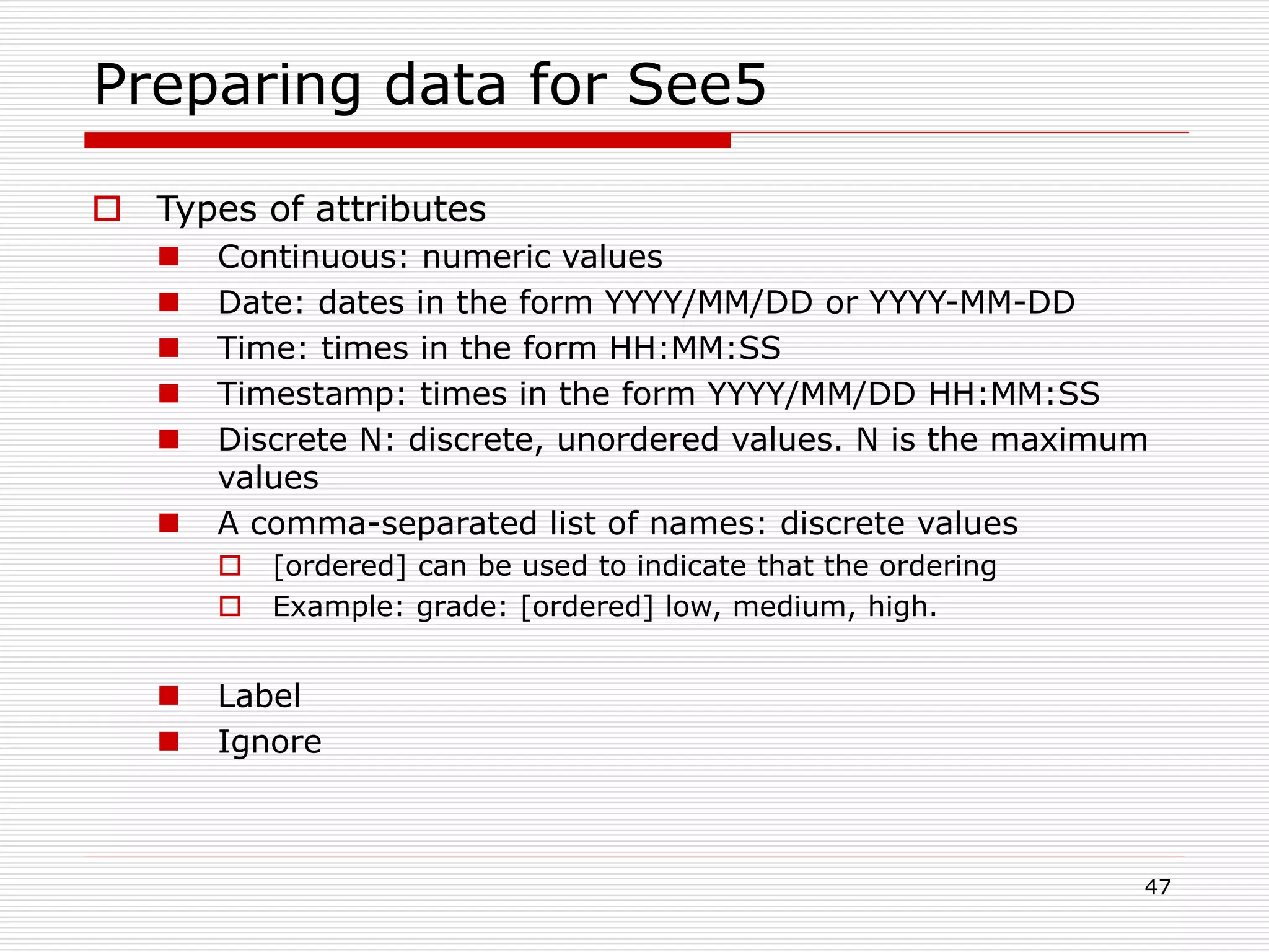 47
Preparing data for See5
 Types of attributes
 Continuous: numeric values
 Date: dates in the form YYYY/MM/DD or YYYY-MM-DD
 Time: times in the form HH:MM:SS
 Timestamp: times in the form YYYY/MM/DD HH:MM:SS
 Discrete N: discrete, unordered values. N is the maximum
values
 A comma-separated list of names: discrete values
 [ordered] can be used to indicate that the ordering
 Example: grade: [ordered] low, medium, high.
 Label
 Ignore
 