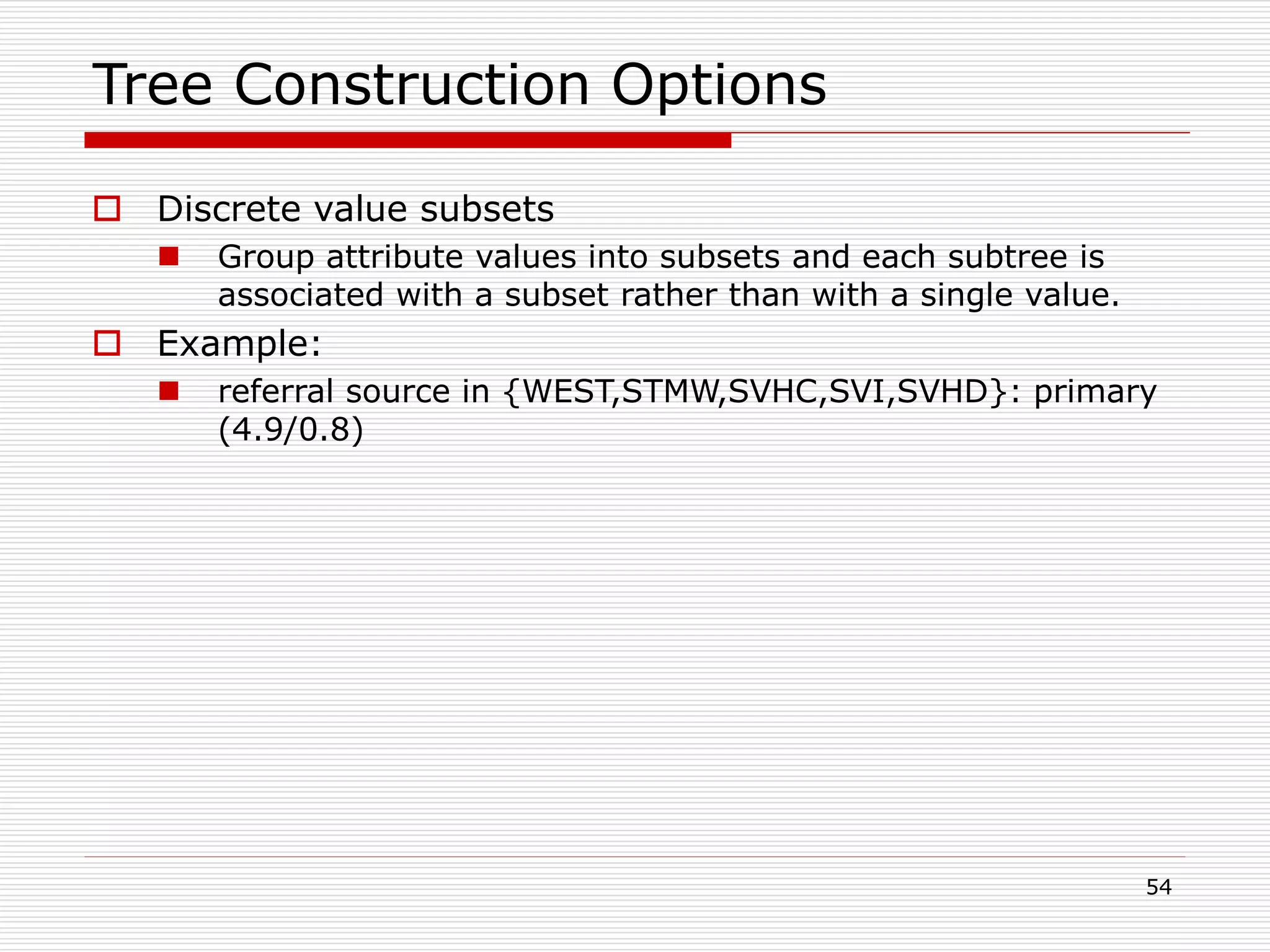 54
Tree Construction Options
 Discrete value subsets
 Group attribute values into subsets and each subtree is
associated with a subset rather than with a single value.
 Example:
 referral source in {WEST,STMW,SVHC,SVI,SVHD}: primary
(4.9/0.8)
 