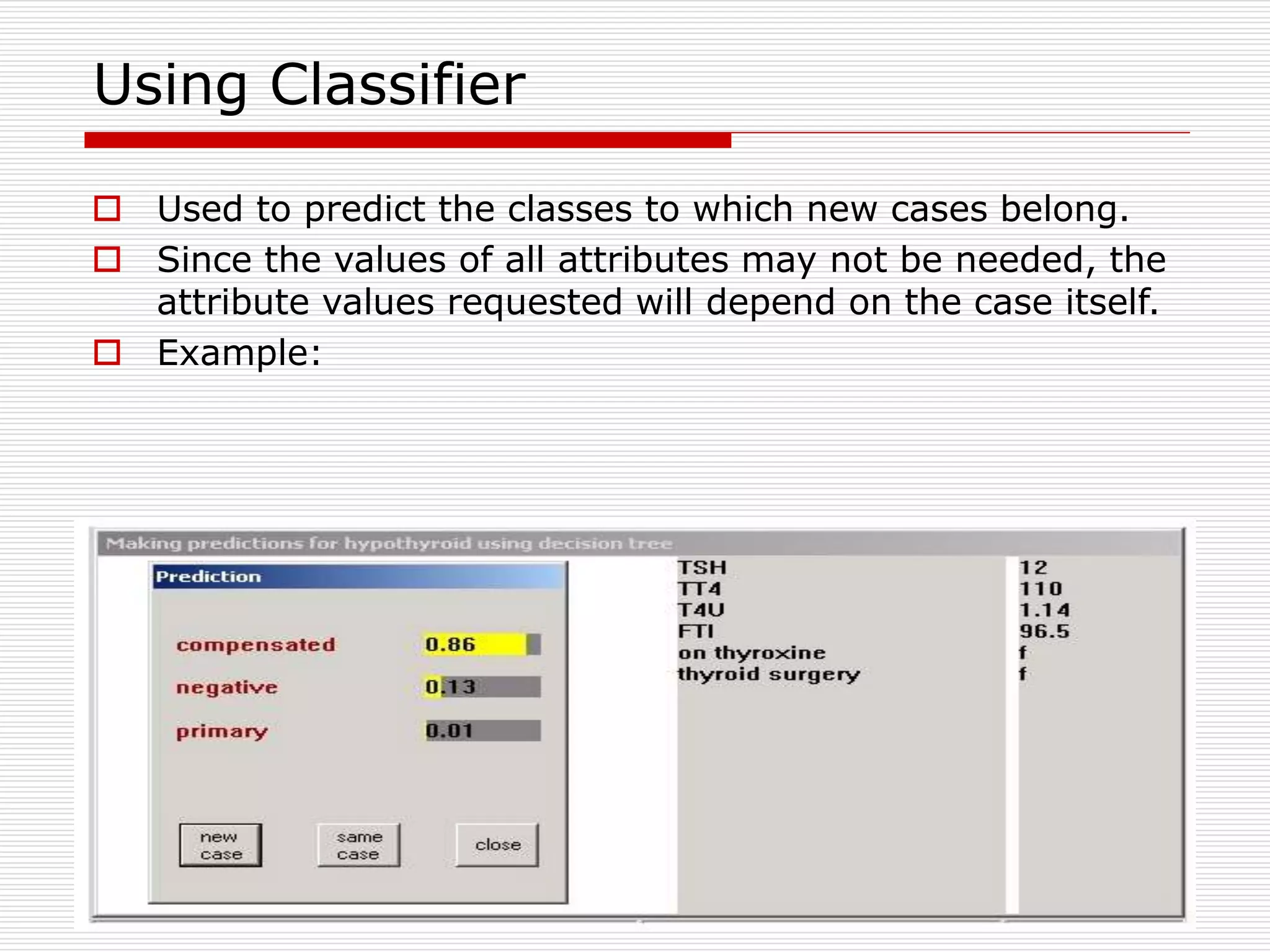 59
Using Classifier
 Used to predict the classes to which new cases belong.
 Since the values of all attributes may not be needed, the
attribute values requested will depend on the case itself.
 Example:
 