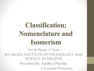 Classification;
Nomenclature and
Isomerism
For B-Pharm 1st Year
SIX SIGMA INSTITUTE OF TECHNOLOGY AND
SCIENCE, RUDRAPUR
Presented By- Sandhya Punetha
( Assistant Professor)
 