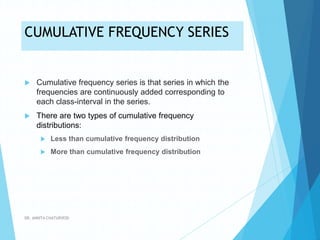 CUMULATIVE FREQUENCY SERIES
 Cumulative frequency series is that series in which the
frequencies are continuously added corresponding to
each class-interval in the series.
 There are two types of cumulative frequency
distributions:
 Less than cumulative frequency distribution
 More than cumulative frequency distribution
DR. ANKITA CHATURVEDI
 