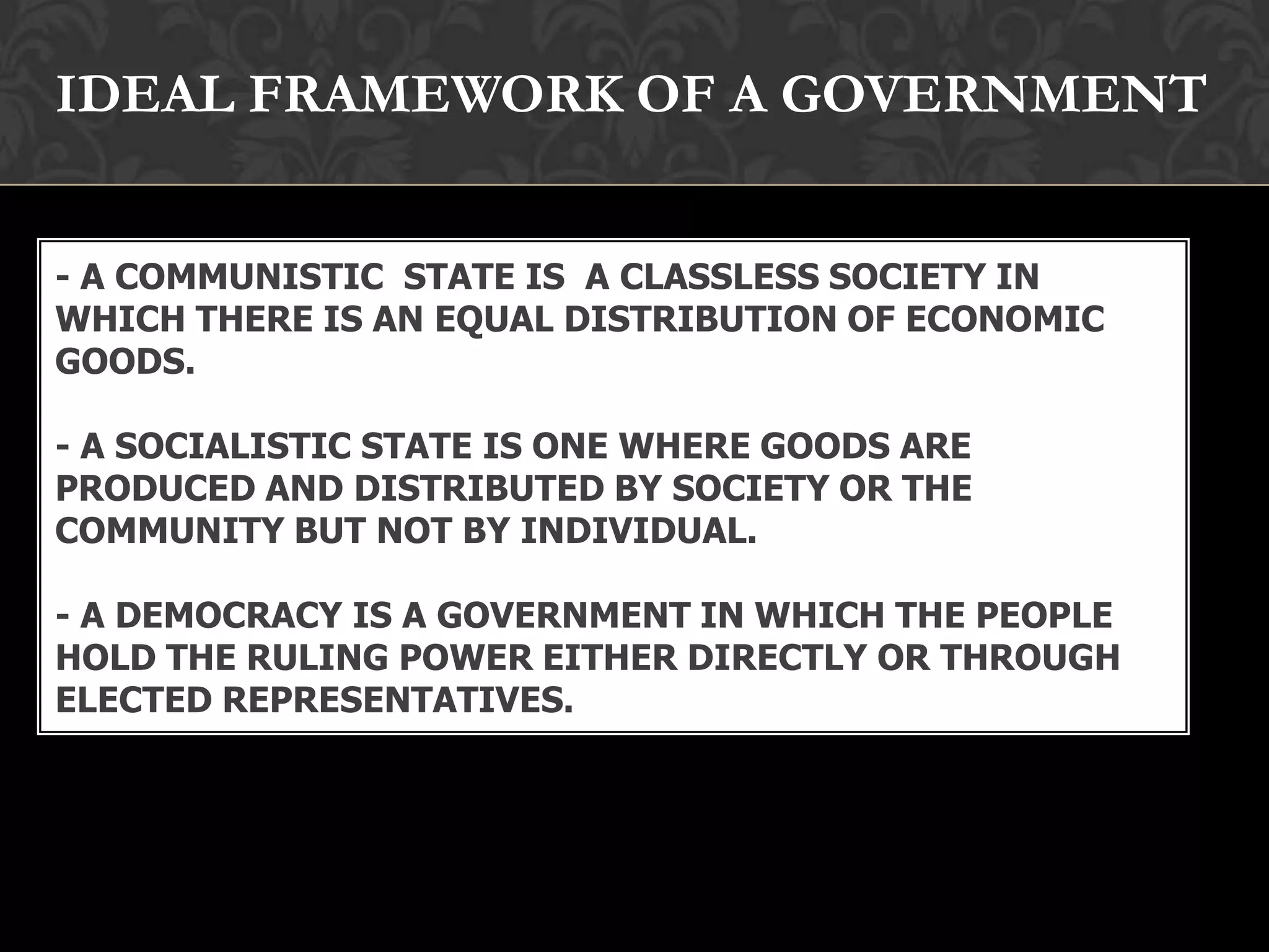 - A COMMUNISTIC STATE IS A CLASSLESS SOCIETY IN
WHICH THERE IS AN EQUAL DISTRIBUTION OF ECONOMIC
GOODS.
- A SOCIALISTIC STATE IS ONE WHERE GOODS ARE
PRODUCED AND DISTRIBUTED BY SOCIETY OR THE
COMMUNITY BUT NOT BY INDIVIDUAL.
- A DEMOCRACY IS A GOVERNMENT IN WHICH THE PEOPLE
HOLD THE RULING POWER EITHER DIRECTLY OR THROUGH
ELECTED REPRESENTATIVES.
IDEAL FRAMEWORK OF A GOVERNMENT