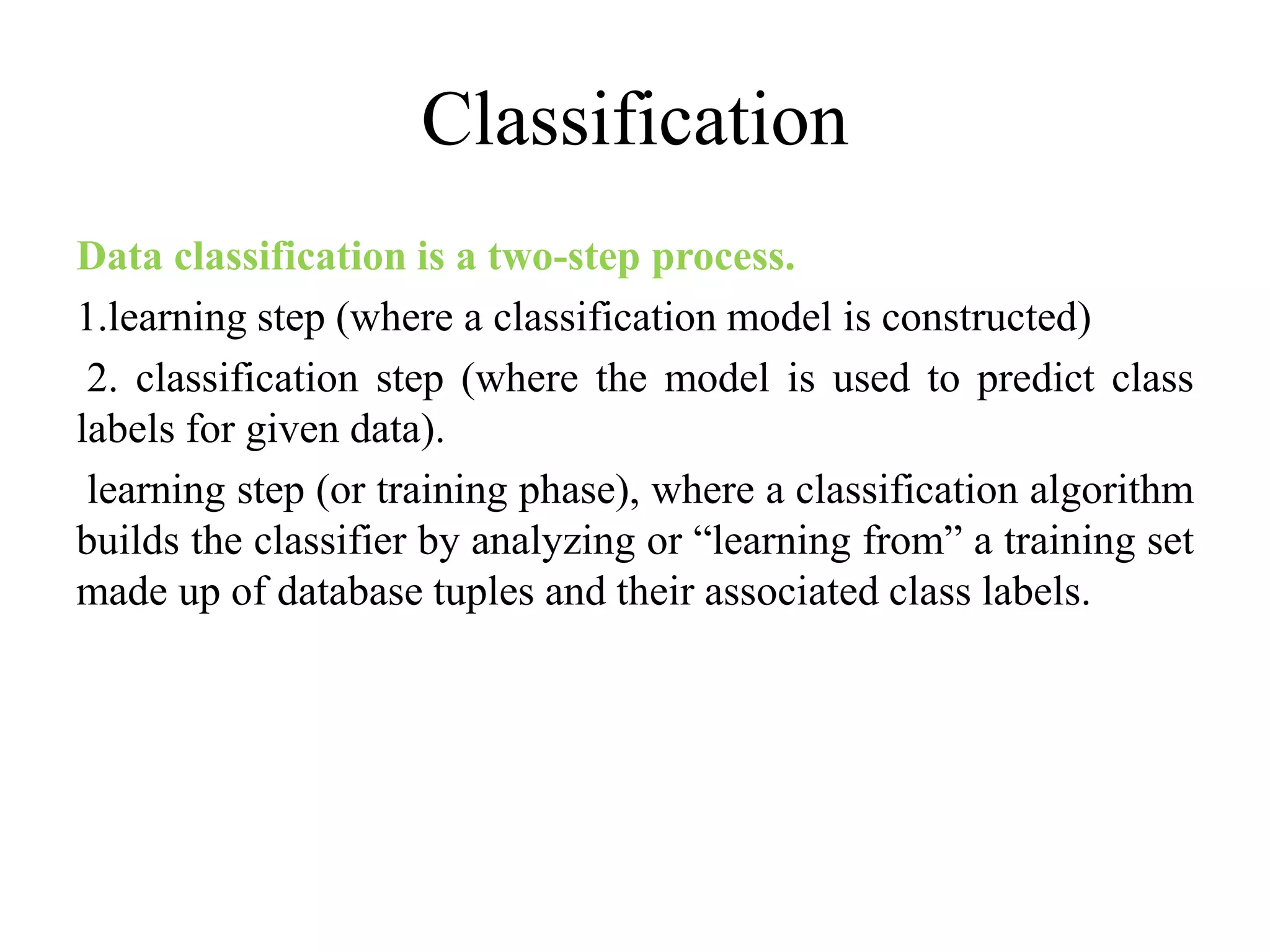 Classification
Data classification is a two-step process.
1.learning step (where a classification model is constructed)
2. classification step (where the model is used to predict class
labels for given data).
learning step (or training phase), where a classification algorithm
builds the classifier by analyzing or “learning from” a training set
made up of database tuples and their associated class labels.
 