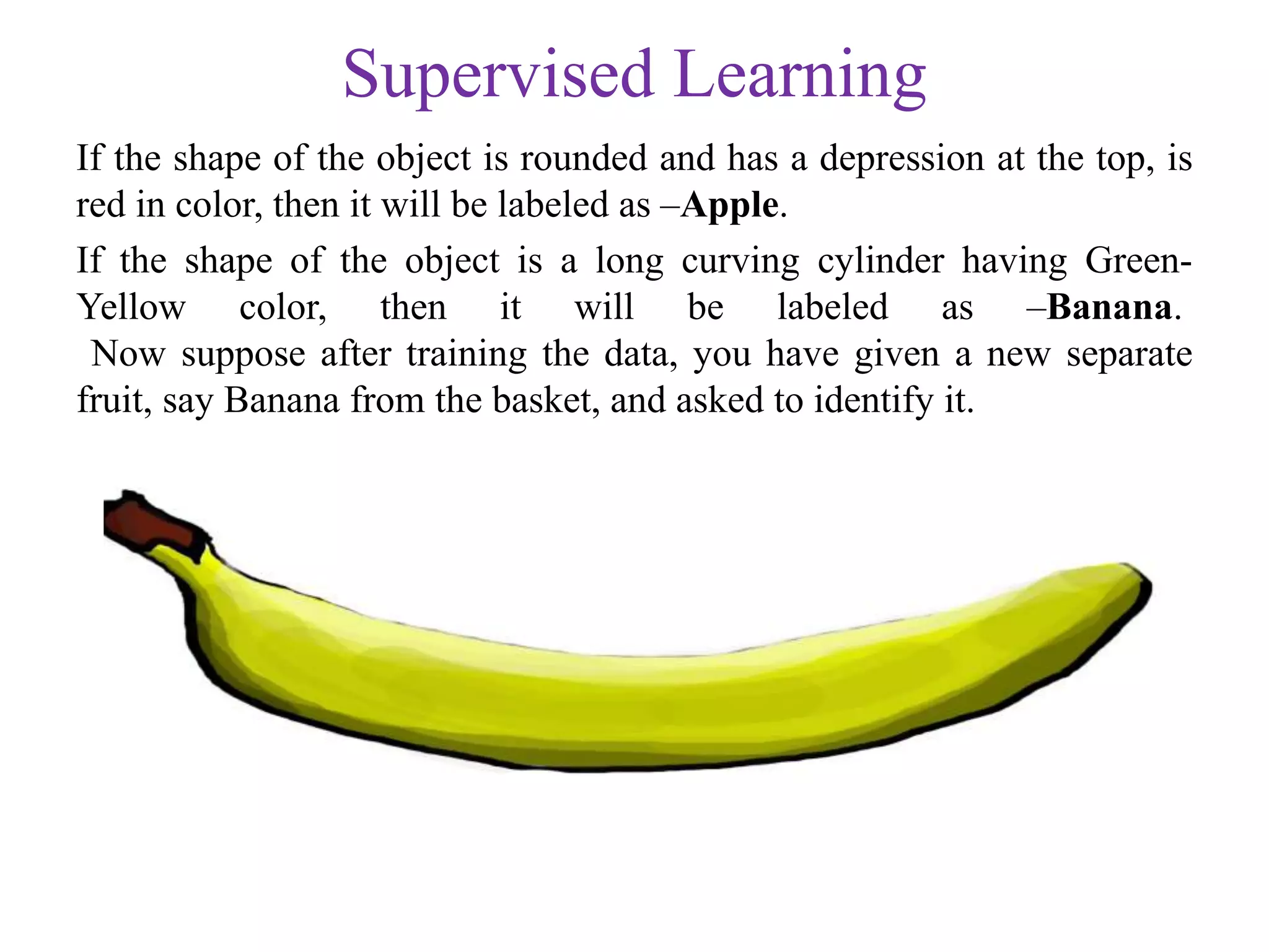 Supervised Learning
If the shape of the object is rounded and has a depression at the top, is
red in color, then it will be labeled as –Apple.
If the shape of the object is a long curving cylinder having Green-
Yellow color, then it will be labeled as –Banana.
Now suppose after training the data, you have given a new separate
fruit, say Banana from the basket, and asked to identify it.
 
