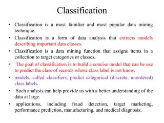 Classification
• Classification is a most familiar and most popular data mining
technique.
• Classification is a form of data analysis that extracts models
describing important data classes.
• Classification is a data mining function that assigns items in a
collection to target categories or classes.
• The goal of classification is to build a concise model that can be use
to predict the class of records whose class label is not know.
• models, called classifiers, predict categorical (discrete, unordered)
class labels.
• Such analysis can help provide us with a better understanding of the
data at large.
• applications, including fraud detection, target marketing,
performance prediction, manufacturing, and medical diagnosis.
 