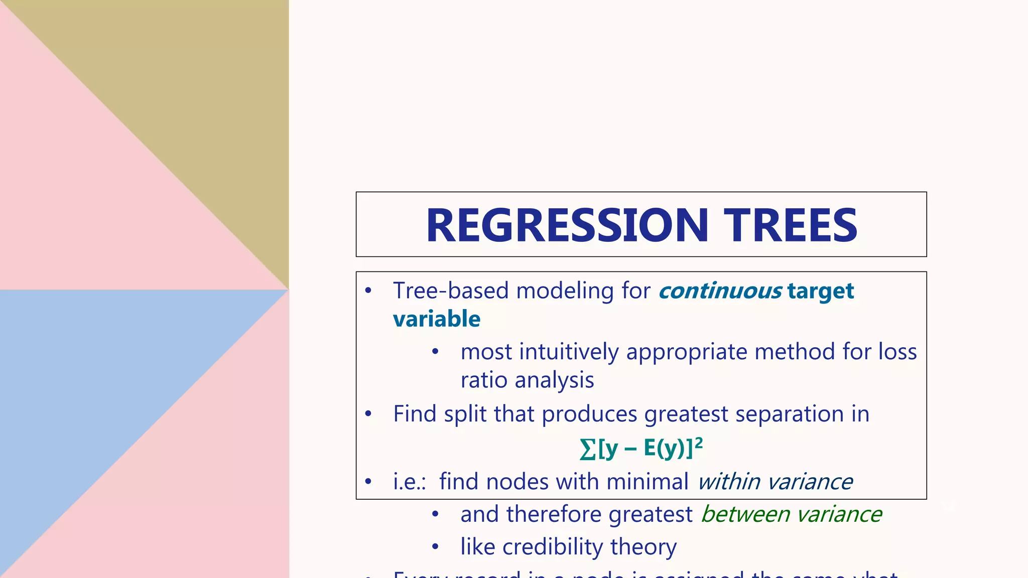 REGRESSION TREES
• Tree-based modeling for continuous target
variable
• most intuitively appropriate method for loss
ratio analysis
• Find split that produces greatest separation in
∑[y – E(y)]2
• i.e.: find nodes with minimal within variance
• and therefore greatest between variance
• like credibility theory
12
 