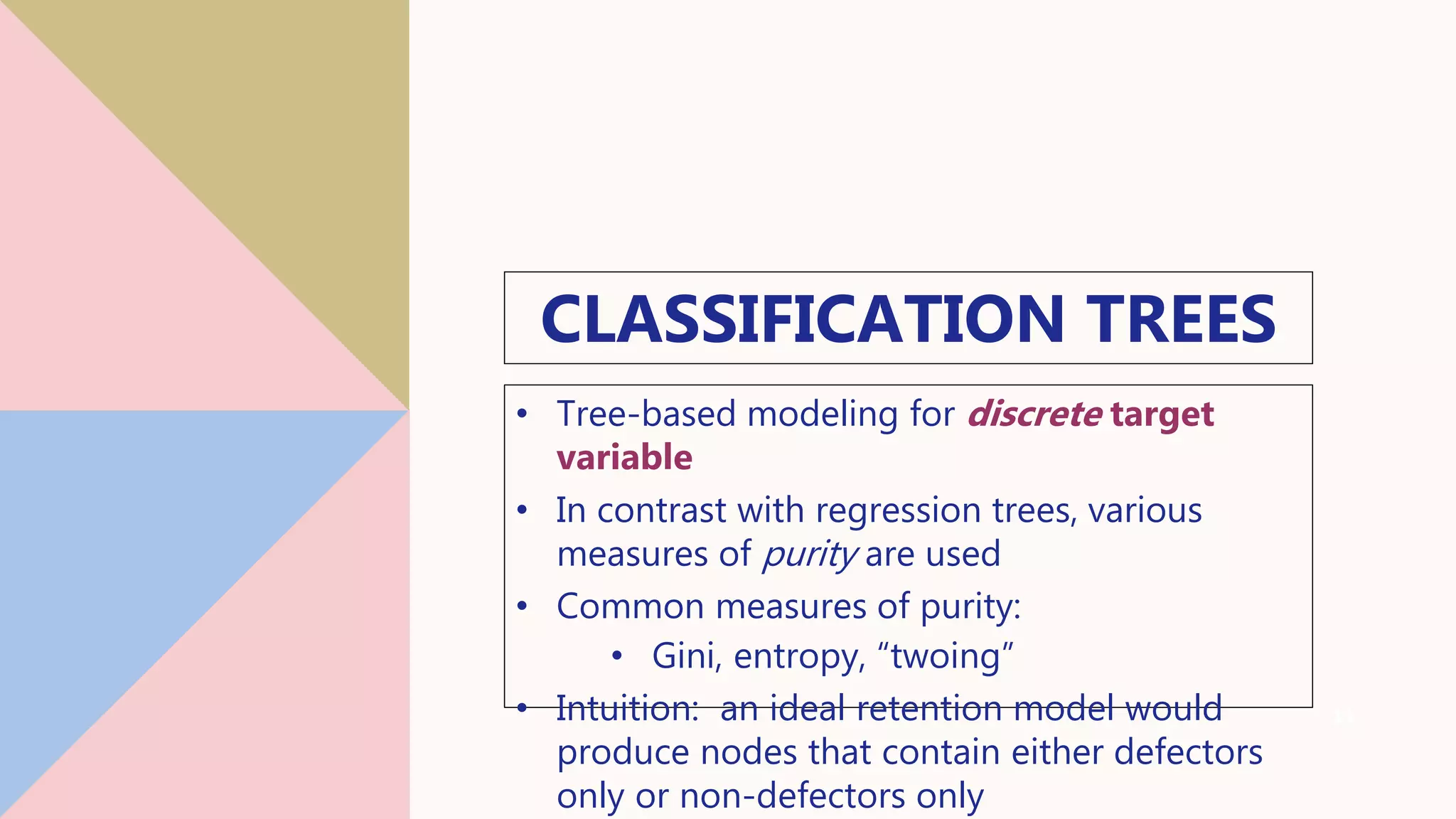CLASSIFICATION TREES
• Tree-based modeling for discrete target
variable
• In contrast with regression trees, various
measures of purity are used
• Common measures of purity:
• Gini, entropy, “twoing”
• Intuition: an ideal retention model would
produce nodes that contain either defectors
only or non-defectors only
13
 