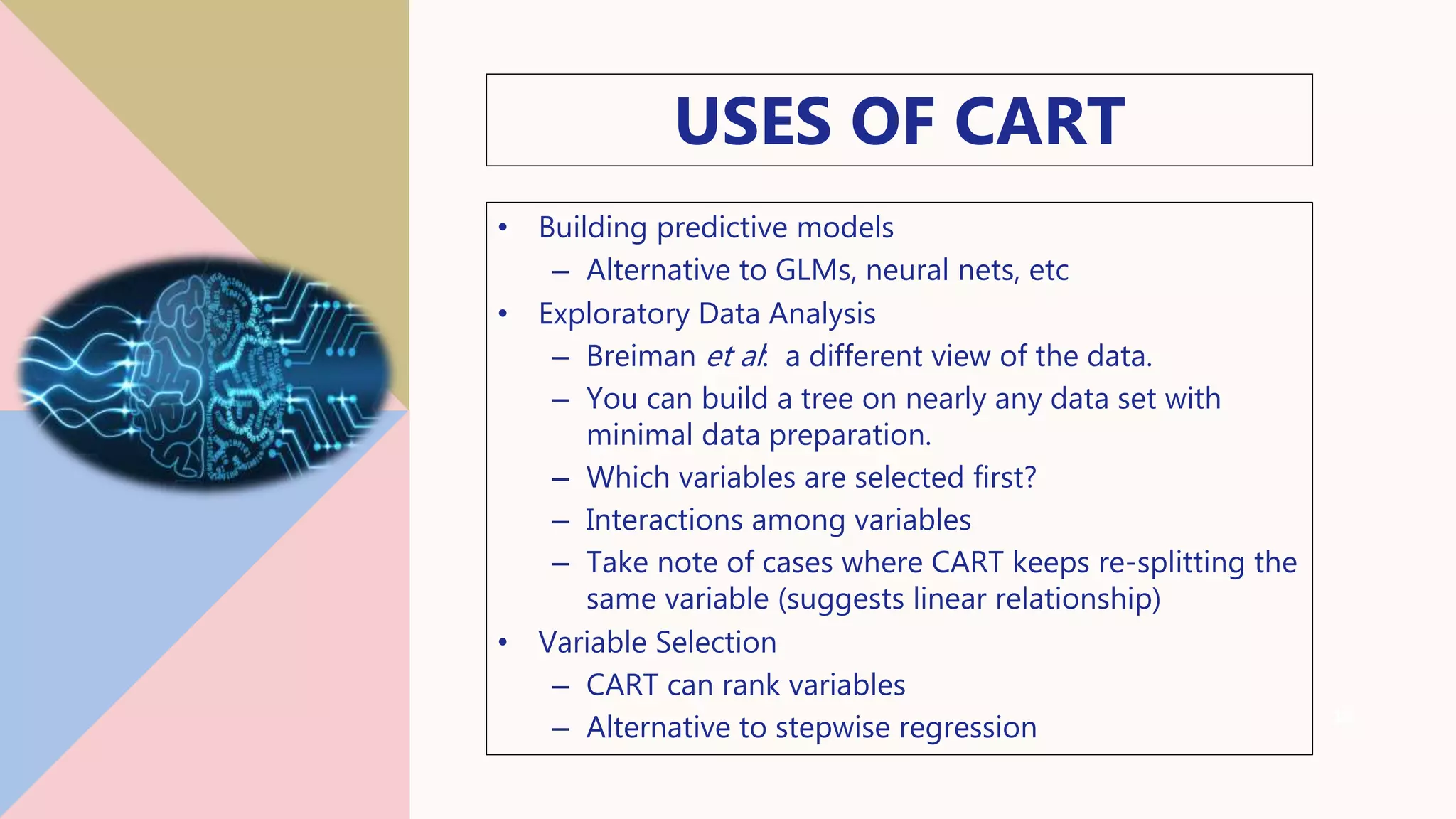 USES OF CART
• Building predictive models
– Alternative to GLMs, neural nets, etc
• Exploratory Data Analysis
– Breiman et al: a different view of the data.
– You can build a tree on nearly any data set with
minimal data preparation.
– Which variables are selected first?
– Interactions among variables
– Take note of cases where CART keeps re-splitting the
same variable (suggests linear relationship)
• Variable Selection
– CART can rank variables
– Alternative to stepwise regression 19
 