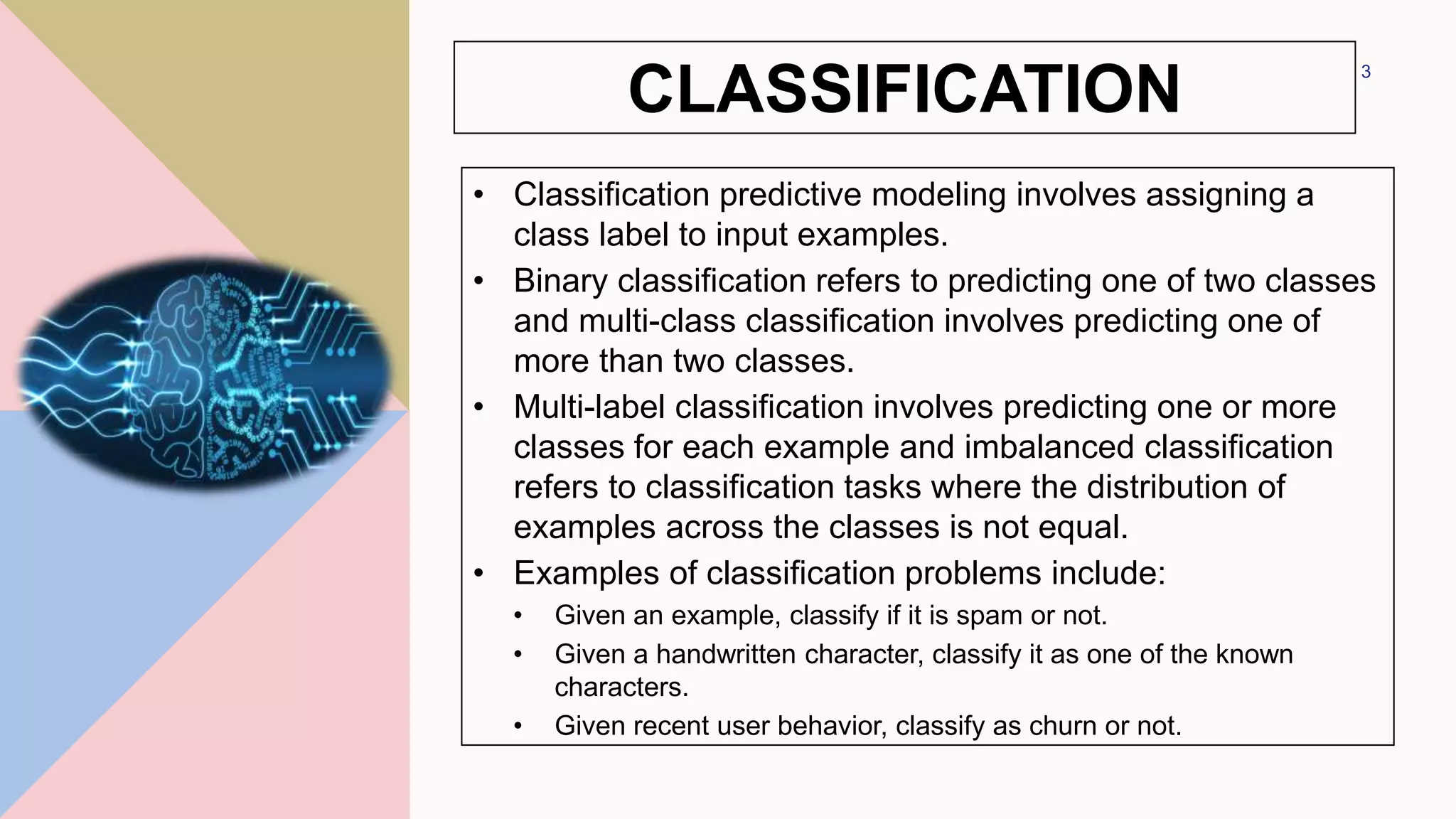 CLASSIFICATION
• Classification predictive modeling involves assigning a
class label to input examples.
• Binary classification refers to predicting one of two classes
and multi-class classification involves predicting one of
more than two classes.
• Multi-label classification involves predicting one or more
classes for each example and imbalanced classification
refers to classification tasks where the distribution of
examples across the classes is not equal.
• Examples of classification problems include:
• Given an example, classify if it is spam or not.
• Given a handwritten character, classify it as one of the known
characters.
• Given recent user behavior, classify as churn or not.
3
 