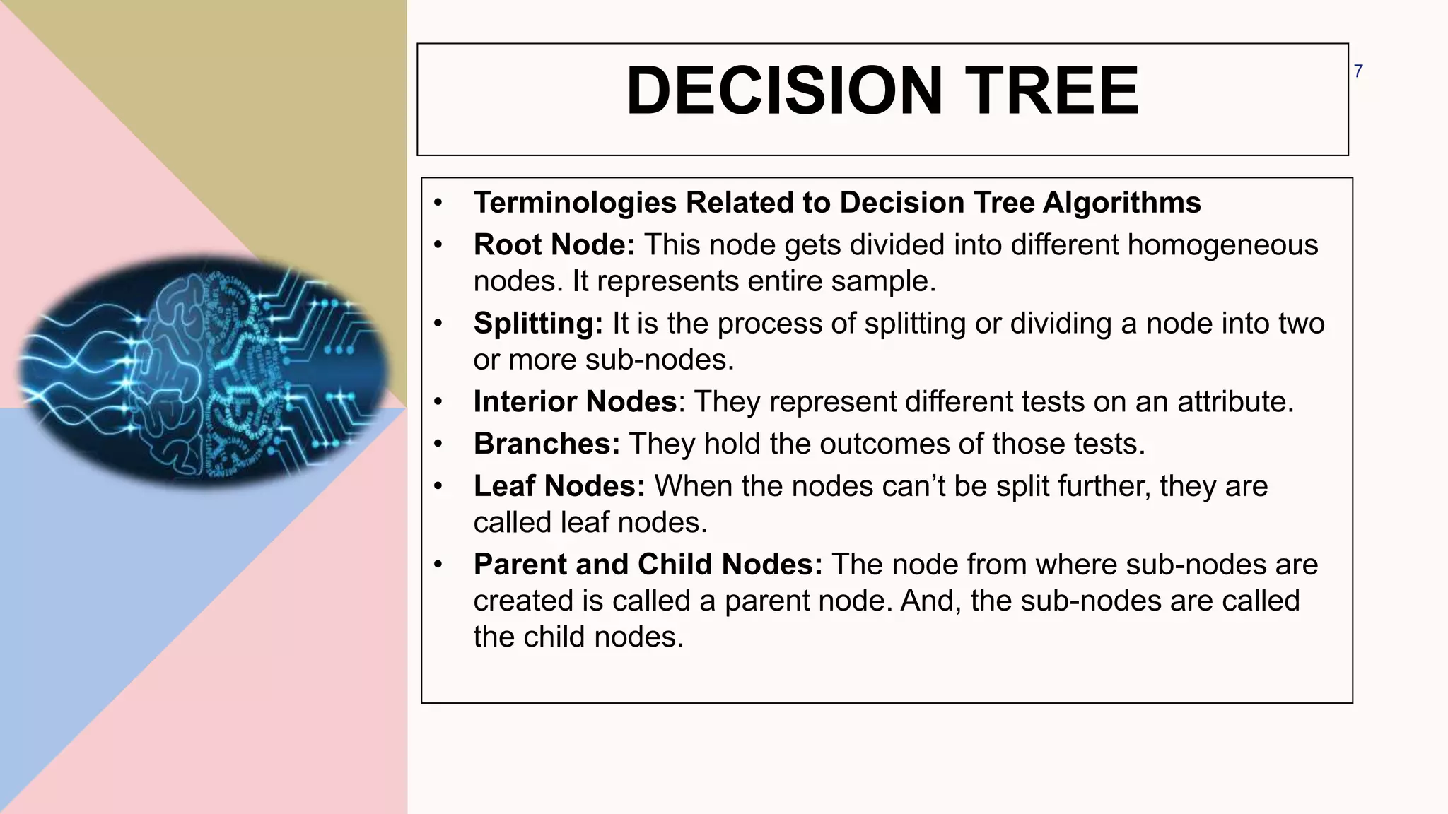 • Terminologies Related to Decision Tree Algorithms
• Root Node: This node gets divided into different homogeneous
nodes. It represents entire sample.
• Splitting: It is the process of splitting or dividing a node into two
or more sub-nodes.
• Interior Nodes: They represent different tests on an attribute.
• Branches: They hold the outcomes of those tests.
• Leaf Nodes: When the nodes can’t be split further, they are
called leaf nodes.
• Parent and Child Nodes: The node from where sub-nodes are
created is called a parent node. And, the sub-nodes are called
the child nodes.
7
DECISION TREE
 