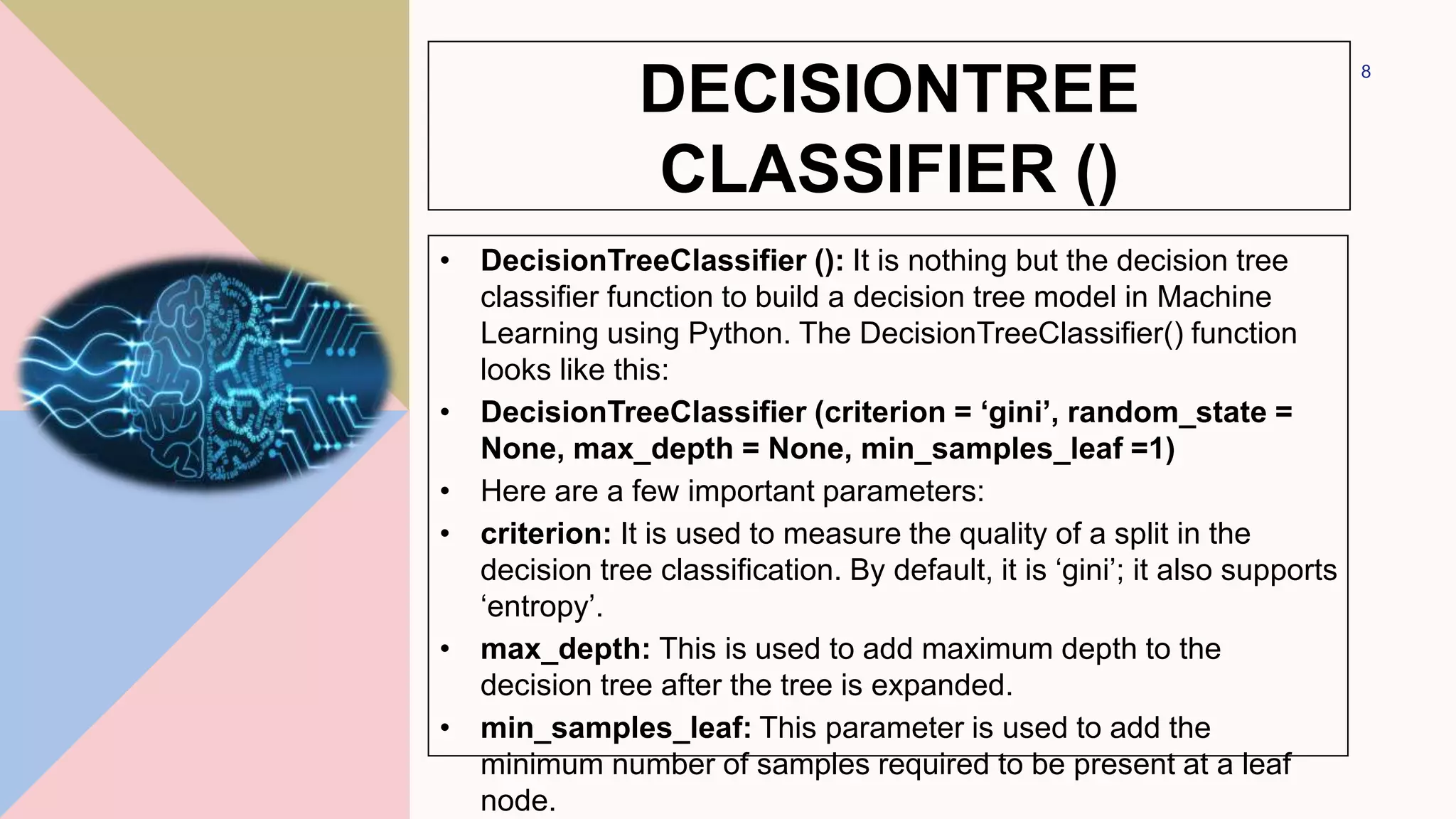 DECISIONTREE
CLASSIFIER ()
• DecisionTreeClassifier (): It is nothing but the decision tree
classifier function to build a decision tree model in Machine
Learning using Python. The DecisionTreeClassifier() function
looks like this:
• DecisionTreeClassifier (criterion = ‘gini’, random_state =
None, max_depth = None, min_samples_leaf =1)
• Here are a few important parameters:
• criterion: It is used to measure the quality of a split in the
decision tree classification. By default, it is ‘gini’; it also supports
‘entropy’.
• max_depth: This is used to add maximum depth to the
decision tree after the tree is expanded.
• min_samples_leaf: This parameter is used to add the
minimum number of samples required to be present at a leaf
node.
8
 