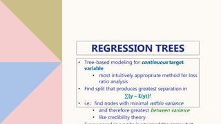 REGRESSION TREES
• Tree-based modeling for continuous target
variable
• most intuitively appropriate method for loss
ratio analysis
• Find split that produces greatest separation in
∑[y – E(y)]2
• i.e.: find nodes with minimal within variance
• and therefore greatest between variance
• like credibility theory
12
 