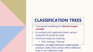 CLASSIFICATION TREES
• Tree-based modeling for discrete target
variable
• In contrast with regression trees, various
measures of purity are used
• Common measures of purity:
• Gini, entropy, “twoing”
• Intuition: an ideal retention model would
produce nodes that contain either defectors
only or non-defectors only
13
 