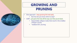 GROWING AND
PRUNING
• One approach: stop growing the tree early.
• But how do you know when to stop?
• CART: just grow the tree all the way out; then prune back.
• Sequentially collapse nodes that result in the smallest
change in purity.
• “weakest link” pruning.
16
 