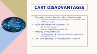 CART DISADVANTAGES
• The model is a step function, not a continuous score
• So if a tree has 10 nodes, yhat can only take on 10 possible values.
• MARS improves this.
• Might take a large tree to get good lift
• But then hard to interpret
• Data gets chopped thinner at each split
• Instability of model structure
• Correlated variables  random data fluctuations could result in
entirely different trees.
• CART does a poor job of modeling linear structure
18
 