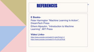 REFERENCES
E Books-
Peter Harrington “Machine Learning In Action”,
DreamTech Press
Ethem Alpaydın, “Introduction to Machine
Learning”, MIT Press
Video Links-
https://www.youtube.com/watch?v=atw7hUrg3_8
https://www.youtube.com/watch?v=FuJVLsZYkuE
20
 