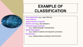 •Text categorization (e.g., spam filtering)
•Fraud detection
•Optical character recognition
•Machine vision (e.g., face detection)
•Natural-language processing
• (e.g., spoken language understanding)
•Market segmentation
• (e.g.: predict if customer will respond to promotion)
•Bioinformatics
•(e.g., classify proteins according to their function)
4
EXAMPLE OF
CLASSIFICATION
 