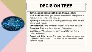 • Terminologies Related to Decision Tree Algorithms
• Root Node: This node gets divided into different homogeneous
nodes. It represents entire sample.
• Splitting: It is the process of splitting or dividing a node into two
or more sub-nodes.
• Interior Nodes: They represent different tests on an attribute.
• Branches: They hold the outcomes of those tests.
• Leaf Nodes: When the nodes can’t be split further, they are
called leaf nodes.
• Parent and Child Nodes: The node from where sub-nodes are
created is called a parent node. And, the sub-nodes are called
the child nodes.
7
DECISION TREE
 