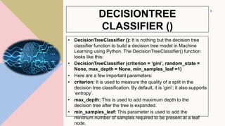 DECISIONTREE
CLASSIFIER ()
• DecisionTreeClassifier (): It is nothing but the decision tree
classifier function to build a decision tree model in Machine
Learning using Python. The DecisionTreeClassifier() function
looks like this:
• DecisionTreeClassifier (criterion = ‘gini’, random_state =
None, max_depth = None, min_samples_leaf =1)
• Here are a few important parameters:
• criterion: It is used to measure the quality of a split in the
decision tree classification. By default, it is ‘gini’; it also supports
‘entropy’.
• max_depth: This is used to add maximum depth to the
decision tree after the tree is expanded.
• min_samples_leaf: This parameter is used to add the
minimum number of samples required to be present at a leaf
node.
8
 