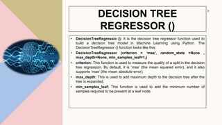 DECISION TREE
REGRESSOR ()
• DecisionTreeRegressio (): It is the decision tree regressor function used to
build a decision tree model in Machine Learning using Python. The
DecisionTreeRegressor () function looks like this:
• DecisionTreeRegressor (criterion = ‘mse’, random_state =None ,
max_depth=None, min_samples_leaf=1,)
• criterion: This function is used to measure the quality of a split in the decision
tree regression. By default, it is ‘mse’ (the mean squared error), and it also
supports ‘mae’ (the mean absolute error).
• max_depth: This is used to add maximum depth to the decision tree after the
tree is expanded.
• min_samples_leaf: This function is used to add the minimum number of
samples required to be present at a leaf node.
9
 