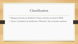 Classification
• Dangerous Goods are divided in 9 classes and they are listed in DGR.
• Classes 1,2,4,5and 6 are divided into “Divisions” due to hazards variations.
 