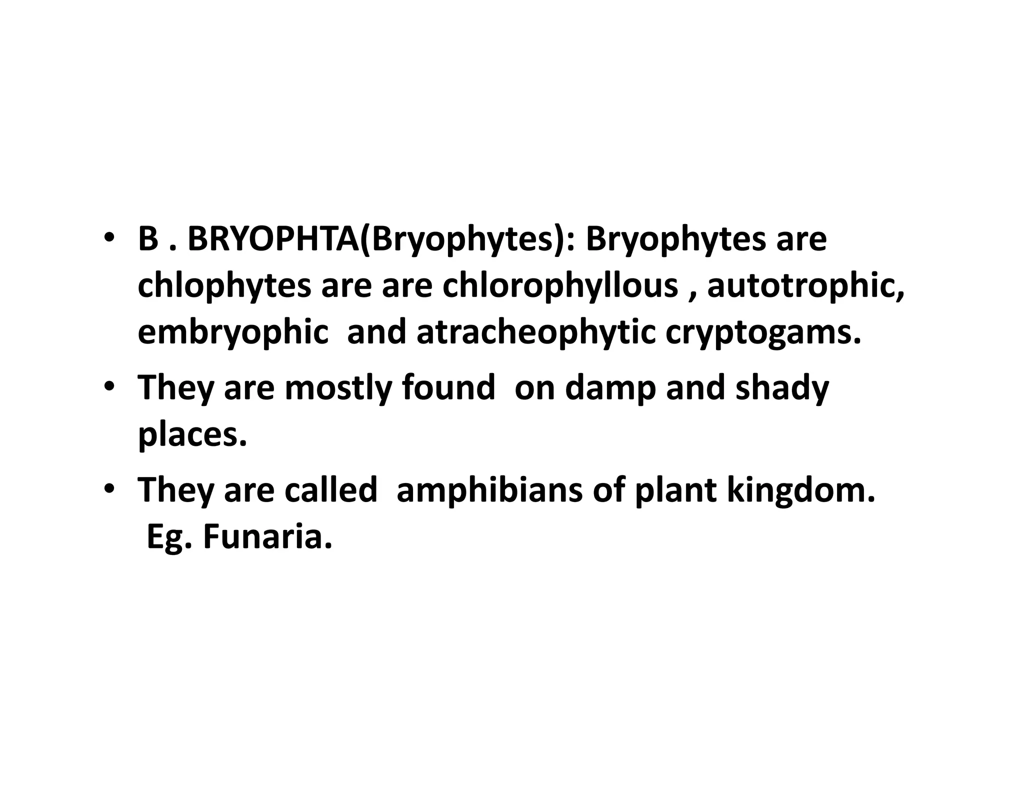 • B . BRYOPHTA(Bryophytes): Bryophytes are
chlophytes are are chlorophyllous , autotrophic,
embryophic and atracheophytic cryptogams.
• They are mostly found on damp and shady
places.
• They are called amphibians of plant kingdom.
Eg. Funaria.
• B . BRYOPHTA(Bryophytes): Bryophytes are
chlophytes are are chlorophyllous , autotrophic,
embryophic and atracheophytic cryptogams.
• They are mostly found on damp and shady
places.
• They are called amphibians of plant kingdom.
Eg. Funaria.
 
