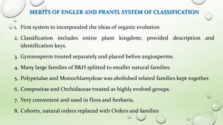 MERITS OF ENGLER AND PRANTL SYSTEM OF CLASSIFICATION
1. First system to incorporated the ideas of organic evolution
2. Classification includes entire plant kingdom; provided description and
identification keys.
3. Gymnosperm treated separately and placed before angiosperms.
4. Many large families of B&H splitted to smaller natural families.
5. Polypetalae and Monochlamydeae was abolished related families kept together.
6. Compositae and Orchidaceae treated as highly evolved groups.
7. Very convenient and used in flora and herbaria.
8. Cohorts, natural orders replaced with Orders and families
 