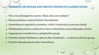 DEMERITS OF ENGLER AND PRANTL SYSTEM OF CLASSIFICATION
1. Not a true phylogenetic system. Many ideas are outdated
2. Monocotyledons is placed before Dicotyledons
3. Amentiferae is regarded as primitive, which is relatively an advance family.
4. Dichlamydous forms is believed to have evolved from monochlamydous forms.
5. Angiosperms considered as a polyphyletic group.
6. Primitive family Helobieae is placed after Pandanales – a relatively advance group.
7. Primitive Ranales placed after Amentiferae.
 