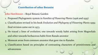 Contribution of other Botanist
John Hutchinson – Royal Botanic Garden
1. Proposed Phylogenetic system in Families of Flowering Plants (1926 and 1935)
2. Classification revised in his book Evolution and Phylogeny of Flowering Plants 1959;
final revision came out in 1973
3. He traced 2 lines of evolution; one towards woody habit arising from Magnolials
and other towards herbaceous habit from Ranale ancestor
4. Monocot arose from common ancestor that gave rise to Ranales
5. Classification based on principles of contrasting characters of primitiveness and
advanceness
 